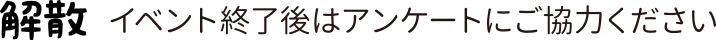 解散　イベント終了後はアンケートにご協力ください