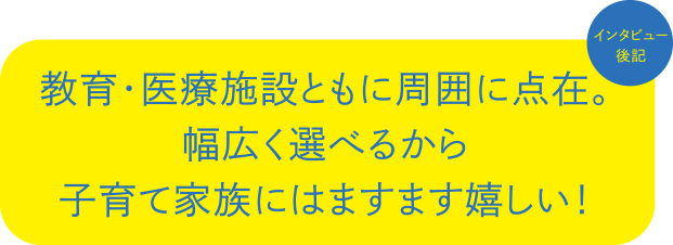 インタビュー後記:教育・医療施設ともに周囲に点在。幅広く選べるから子育て家族にはますます嬉しい。