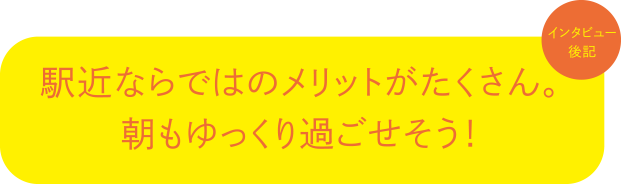 インタビュー後記:駅近ならではのメリットがたくさん。朝もゆっくり過ごせそう!